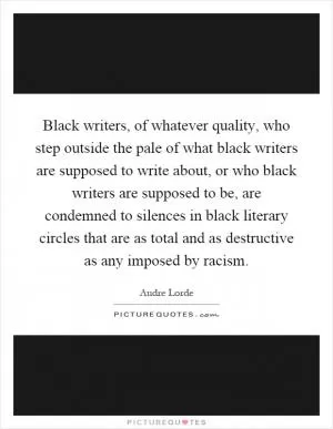 Black writers, of whatever quality, who step outside the pale of what black writers are supposed to write about, or who black writers are supposed to be, are condemned to silences in black literary circles that are as total and as destructive as any imposed by racism Picture Quote #1