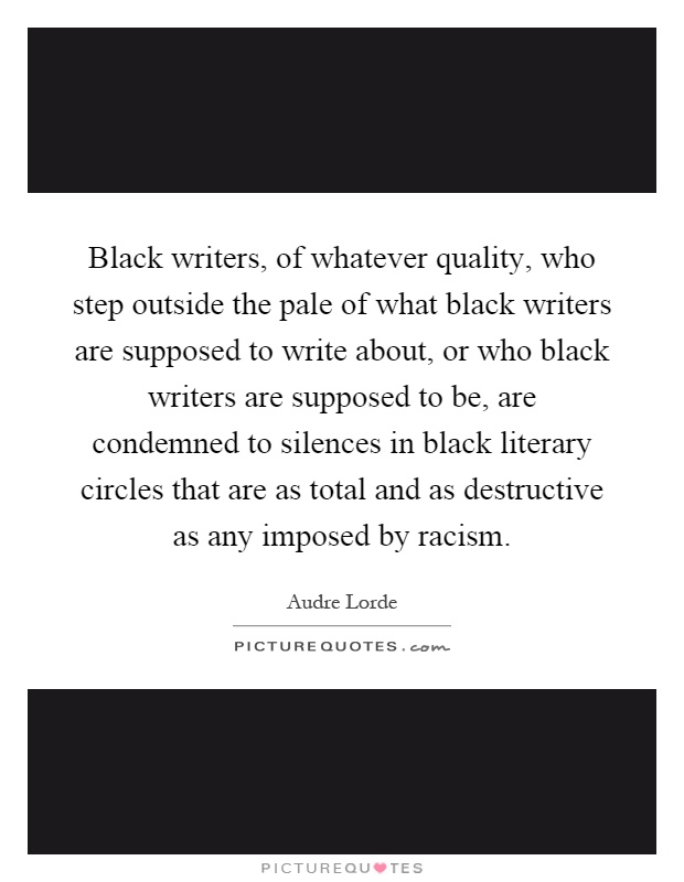 Black writers, of whatever quality, who step outside the pale of what black writers are supposed to write about, or who black writers are supposed to be, are condemned to silences in black literary circles that are as total and as destructive as any imposed by racism Picture Quote #1