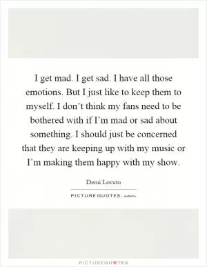I get mad. I get sad. I have all those emotions. But I just like to keep them to myself. I don’t think my fans need to be bothered with if I’m mad or sad about something. I should just be concerned that they are keeping up with my music or I’m making them happy with my show Picture Quote #1
