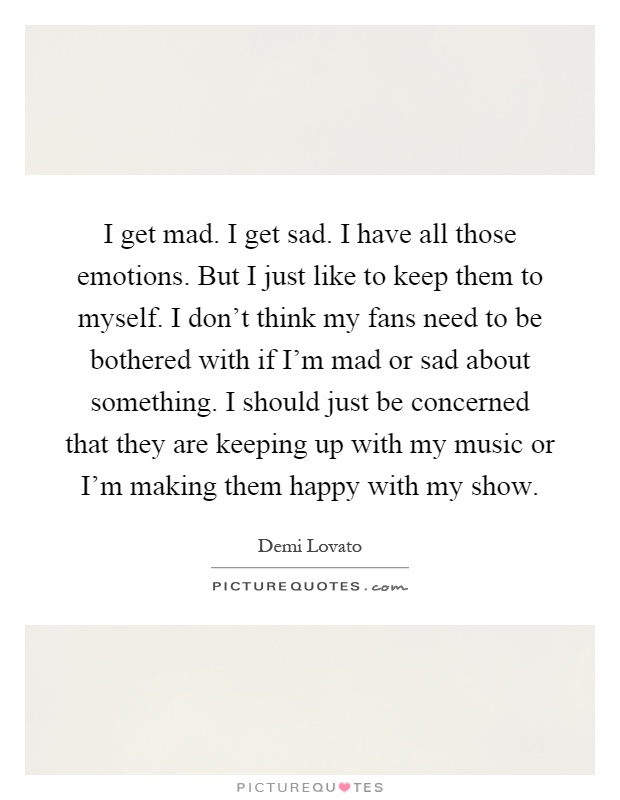 I get mad. I get sad. I have all those emotions. But I just like to keep them to myself. I don't think my fans need to be bothered with if I'm mad or sad about something. I should just be concerned that they are keeping up with my music or I'm making them happy with my show Picture Quote #1
