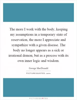 The more I work with the body, keeping my assumptions in a temporary state of reservation, the more I appreciate and sympathize with a given disease. The body no longer appears as a sick or irrational demon, but as a process with its own inner logic and wisdom Picture Quote #1