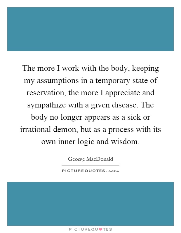The more I work with the body, keeping my assumptions in a temporary state of reservation, the more I appreciate and sympathize with a given disease. The body no longer appears as a sick or irrational demon, but as a process with its own inner logic and wisdom Picture Quote #1