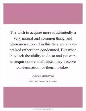 The wish to acquire more is admittedly a very natural and common thing; and when men succeed in this they are always praised rather than condemned. But when they lack the ability to do so and yet want to acquire more at all costs, they deserve condemnation for their mistakes Picture Quote #1