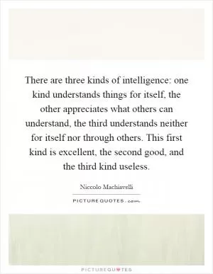 There are three kinds of intelligence: one kind understands things for itself, the other appreciates what others can understand, the third understands neither for itself nor through others. This first kind is excellent, the second good, and the third kind useless Picture Quote #1