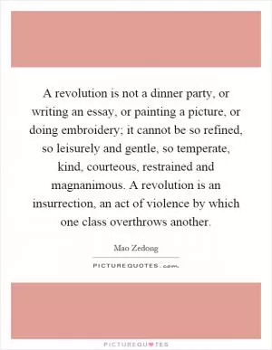 A revolution is not a dinner party, or writing an essay, or painting a picture, or doing embroidery; it cannot be so refined, so leisurely and gentle, so temperate, kind, courteous, restrained and magnanimous. A revolution is an insurrection, an act of violence by which one class overthrows another Picture Quote #1