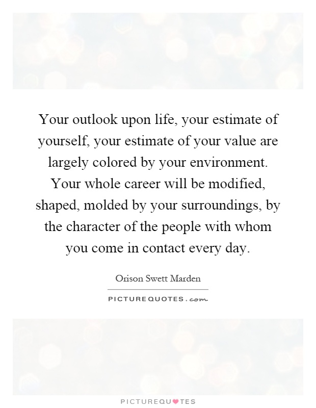 Your outlook upon life, your estimate of yourself, your estimate of your value are largely colored by your environment. Your whole career will be modified, shaped, molded by your surroundings, by the character of the people with whom you come in contact every day Picture Quote #1