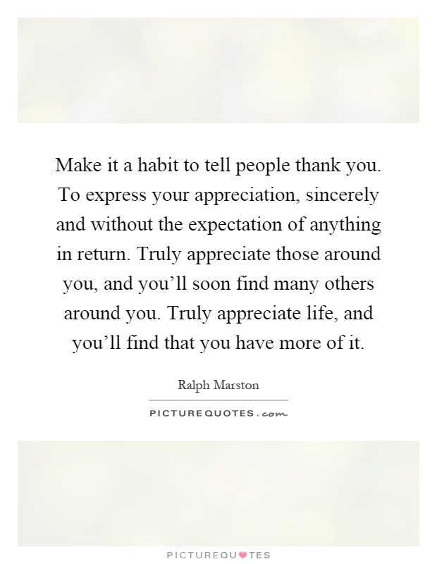 Make it a habit to tell people thank you. To express your appreciation, sincerely and without the expectation of anything in return. Truly appreciate those around you, and you'll soon find many others around you. Truly appreciate life, and you'll find that you have more of it Picture Quote #1