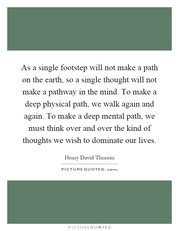 As a single footstep will not make a path on the earth, so a single thought will not make a pathway in the mind. To make a deep physical path, we walk again and again. To make a deep mental path, we must think over and over the kind of thoughts we wish to dominate our lives Picture Quote #1