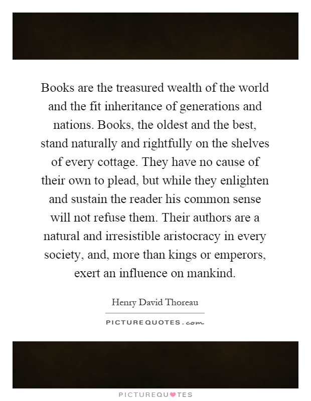 Books are the treasured wealth of the world and the fit inheritance of generations and nations. Books, the oldest and the best, stand naturally and rightfully on the shelves of every cottage. They have no cause of their own to plead, but while they enlighten and sustain the reader his common sense will not refuse them. Their authors are a natural and irresistible aristocracy in every society, and, more than kings or emperors, exert an influence on mankind Picture Quote #1