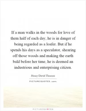 If a man walks in the woods for love of them half of each day, he is in danger of being regarded as a loafer. But if he spends his days as a speculator, shearing off those woods and making the earth bald before her time, he is deemed an industrious and enterprising citizen Picture Quote #1