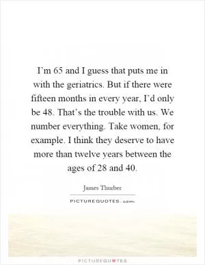 I’m 65 and I guess that puts me in with the geriatrics. But if there were fifteen months in every year, I’d only be 48. That’s the trouble with us. We number everything. Take women, for example. I think they deserve to have more than twelve years between the ages of 28 and 40 Picture Quote #1