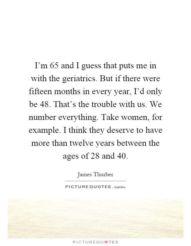 I'm 65 and I guess that puts me in with the geriatrics. But if there were fifteen months in every year, I'd only be 48. That's the trouble with us. We number everything. Take women, for example. I think they deserve to have more than twelve years between the ages of 28 and 40 Picture Quote #1