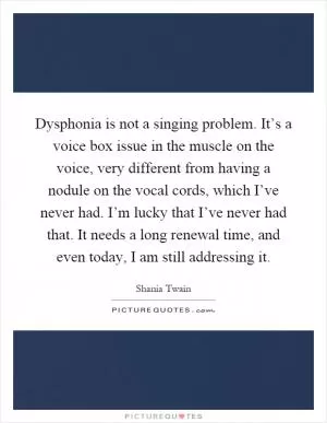 Dysphonia is not a singing problem. It’s a voice box issue in the muscle on the voice, very different from having a nodule on the vocal cords, which I’ve never had. I’m lucky that I’ve never had that. It needs a long renewal time, and even today, I am still addressing it Picture Quote #1