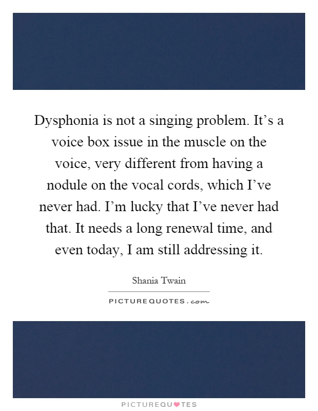 Dysphonia is not a singing problem. It's a voice box issue in the muscle on the voice, very different from having a nodule on the vocal cords, which I've never had. I'm lucky that I've never had that. It needs a long renewal time, and even today, I am still addressing it Picture Quote #1