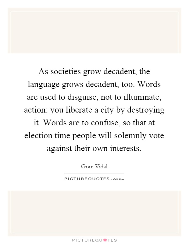 As societies grow decadent, the language grows decadent, too. Words are used to disguise, not to illuminate, action: you liberate a city by destroying it. Words are to confuse, so that at election time people will solemnly vote against their own interests Picture Quote #1