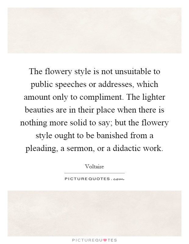The flowery style is not unsuitable to public speeches or addresses, which amount only to compliment. The lighter beauties are in their place when there is nothing more solid to say; but the flowery style ought to be banished from a pleading, a sermon, or a didactic work Picture Quote #1