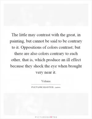 The little may contrast with the great, in painting, but cannot be said to be contrary to it. Oppositions of colors contrast; but there are also colors contrary to each other, that is, which produce an ill effect because they shock the eye when brought very near it Picture Quote #1
