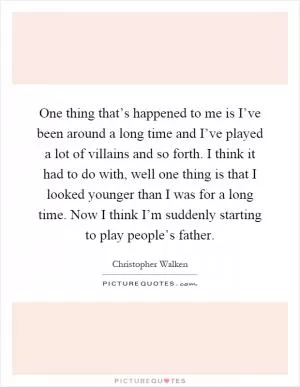 One thing that’s happened to me is I’ve been around a long time and I’ve played a lot of villains and so forth. I think it had to do with, well one thing is that I looked younger than I was for a long time. Now I think I’m suddenly starting to play people’s father Picture Quote #1
