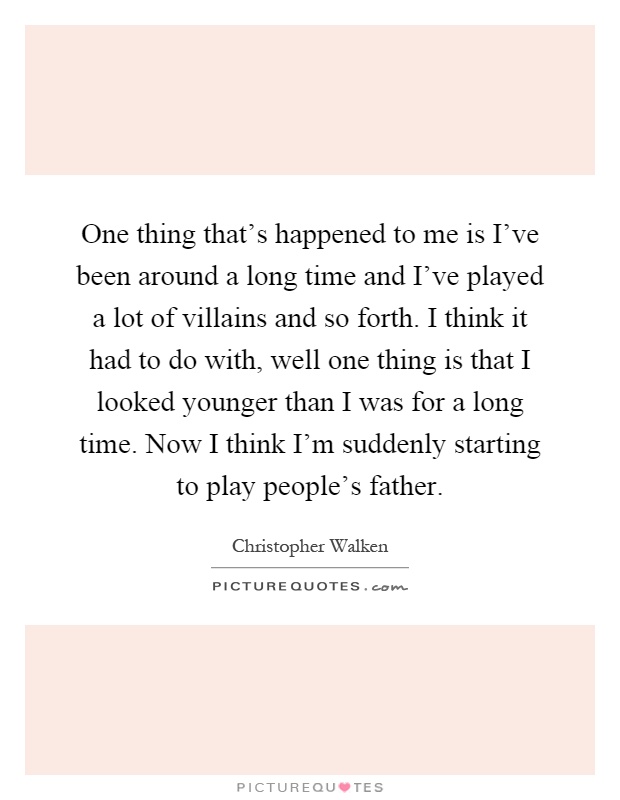 One thing that's happened to me is I've been around a long time and I've played a lot of villains and so forth. I think it had to do with, well one thing is that I looked younger than I was for a long time. Now I think I'm suddenly starting to play people's father Picture Quote #1