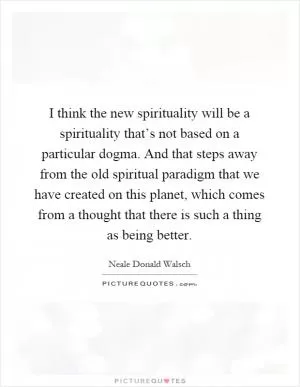 I think the new spirituality will be a spirituality that’s not based on a particular dogma. And that steps away from the old spiritual paradigm that we have created on this planet, which comes from a thought that there is such a thing as being better Picture Quote #1
