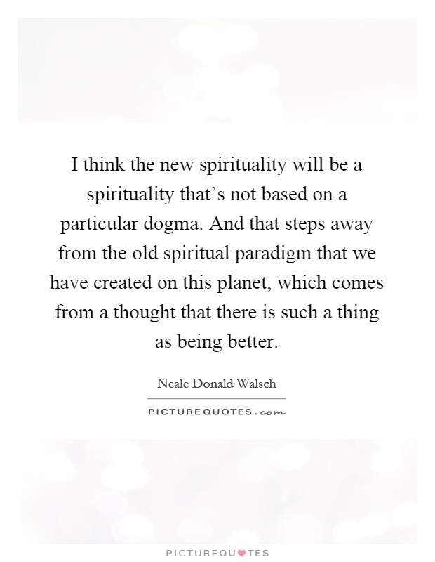 I think the new spirituality will be a spirituality that's not based on a particular dogma. And that steps away from the old spiritual paradigm that we have created on this planet, which comes from a thought that there is such a thing as being better Picture Quote #1