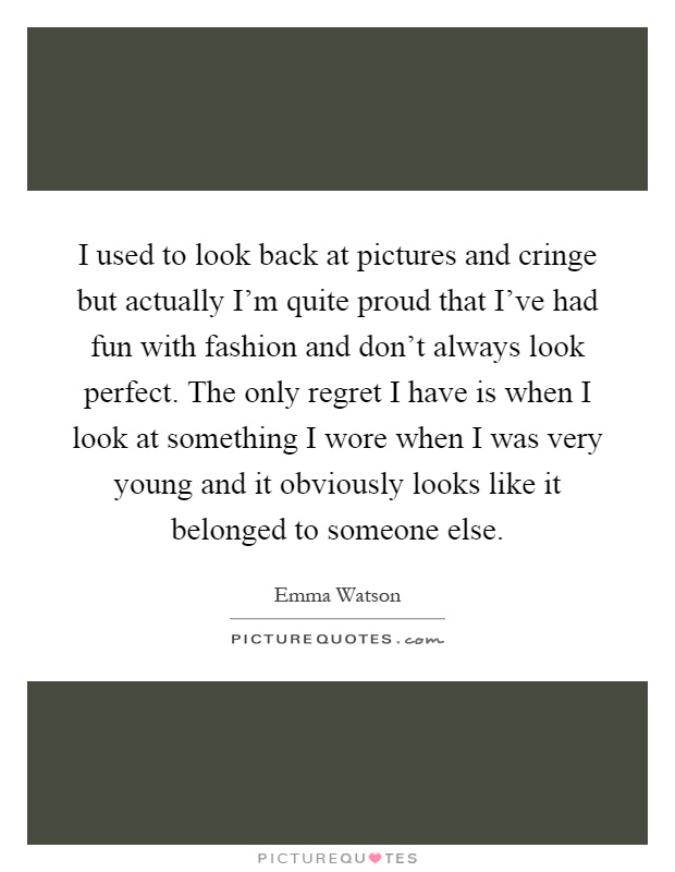 I used to look back at pictures and cringe but actually I'm quite proud that I've had fun with fashion and don't always look perfect. The only regret I have is when I look at something I wore when I was very young and it obviously looks like it belonged to someone else Picture Quote #1