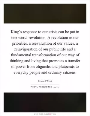 King’s response to our crisis can be put in one word: revolution. A revolution in our priorities, a reevaluation of our values, a reinvigoration of our public life and a fundamental transformation of our way of thinking and living that promotes a transfer of power from oligarchs and plutocrats to everyday people and ordinary citizens Picture Quote #1