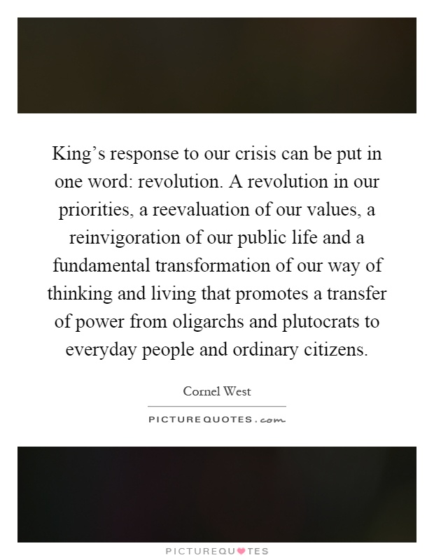 King's response to our crisis can be put in one word: revolution. A revolution in our priorities, a reevaluation of our values, a reinvigoration of our public life and a fundamental transformation of our way of thinking and living that promotes a transfer of power from oligarchs and plutocrats to everyday people and ordinary citizens Picture Quote #1