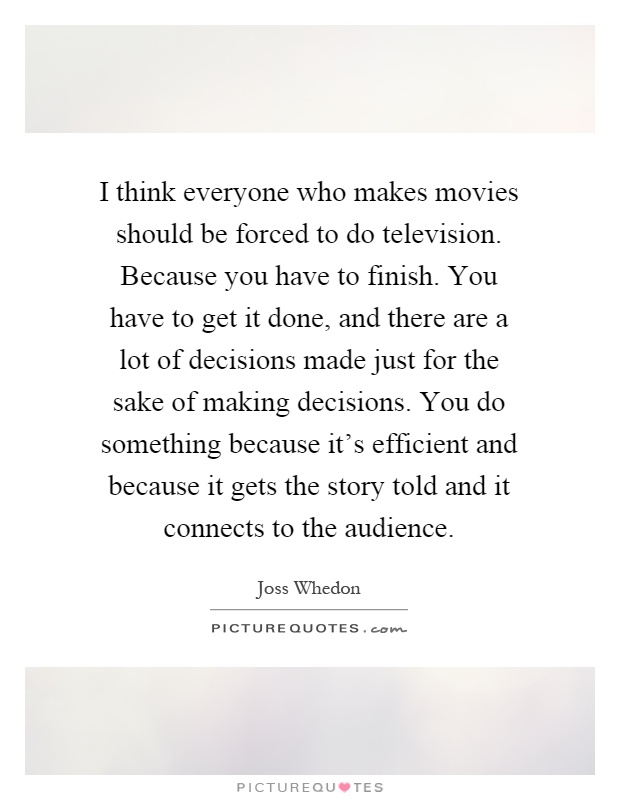 I think everyone who makes movies should be forced to do television. Because you have to finish. You have to get it done, and there are a lot of decisions made just for the sake of making decisions. You do something because it's efficient and because it gets the story told and it connects to the audience Picture Quote #1