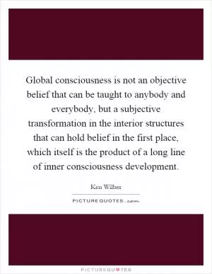Global consciousness is not an objective belief that can be taught to anybody and everybody, but a subjective transformation in the interior structures that can hold belief in the first place, which itself is the product of a long line of inner consciousness development Picture Quote #1