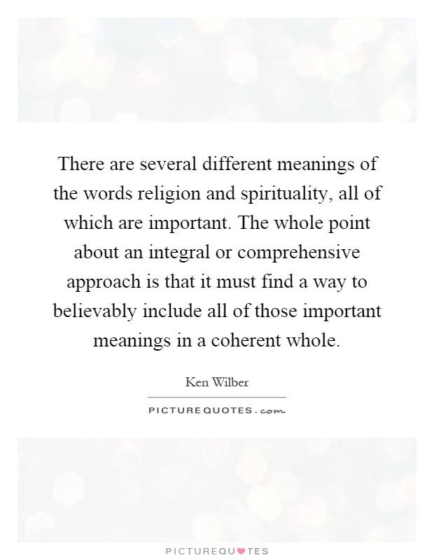 There are several different meanings of the words religion and spirituality, all of which are important. The whole point about an integral or comprehensive approach is that it must find a way to believably include all of those important meanings in a coherent whole Picture Quote #1