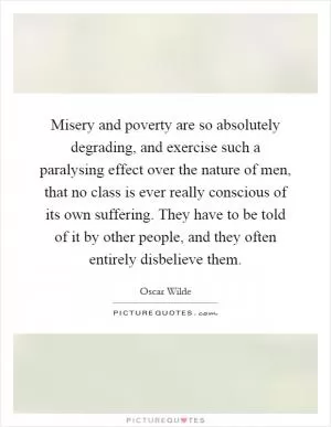 Misery and poverty are so absolutely degrading, and exercise such a paralysing effect over the nature of men, that no class is ever really conscious of its own suffering. They have to be told of it by other people, and they often entirely disbelieve them Picture Quote #1