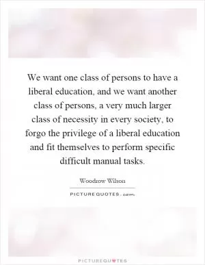 We want one class of persons to have a liberal education, and we want another class of persons, a very much larger class of necessity in every society, to forgo the privilege of a liberal education and fit themselves to perform specific difficult manual tasks Picture Quote #1