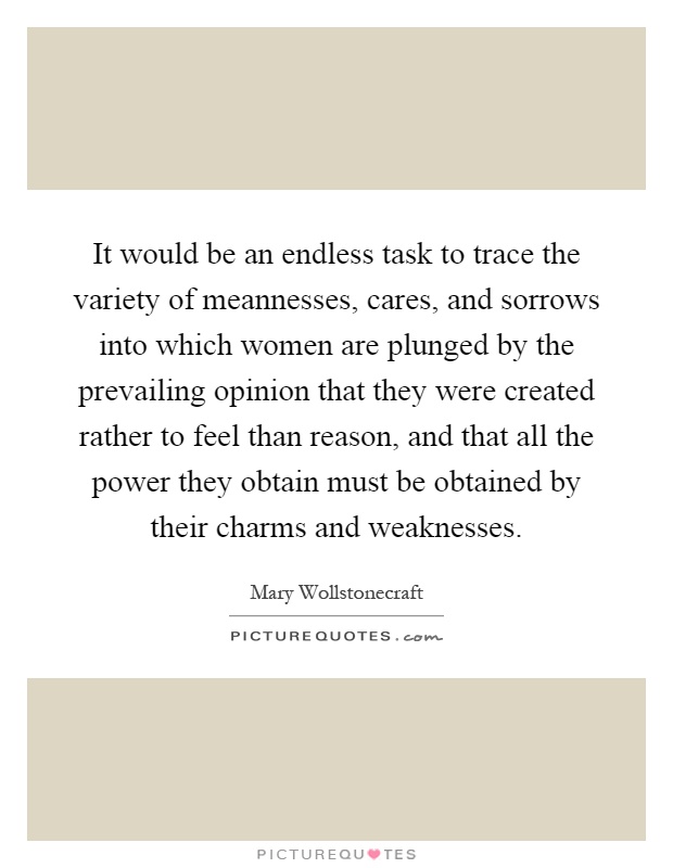 It would be an endless task to trace the variety of meannesses, cares, and sorrows into which women are plunged by the prevailing opinion that they were created rather to feel than reason, and that all the power they obtain must be obtained by their charms and weaknesses Picture Quote #1
