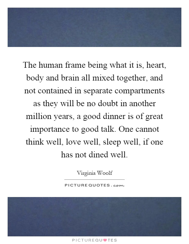 The human frame being what it is, heart, body and brain all mixed together, and not contained in separate compartments as they will be no doubt in another million years, a good dinner is of great importance to good talk. One cannot think well, love well, sleep well, if one has not dined well Picture Quote #1