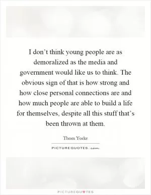 I don’t think young people are as demoralized as the media and government would like us to think. The obvious sign of that is how strong and how close personal connections are and how much people are able to build a life for themselves, despite all this stuff that’s been thrown at them Picture Quote #1