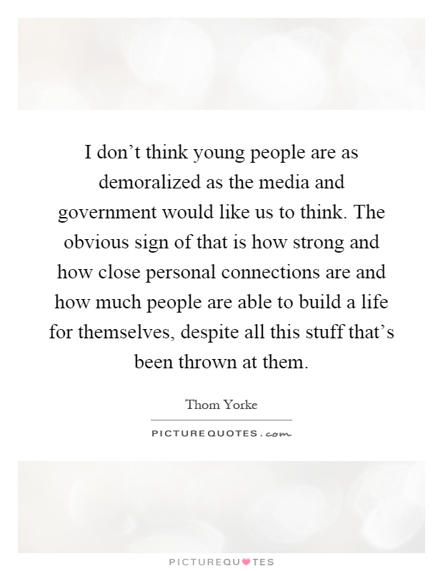 I don't think young people are as demoralized as the media and government would like us to think. The obvious sign of that is how strong and how close personal connections are and how much people are able to build a life for themselves, despite all this stuff that's been thrown at them Picture Quote #1