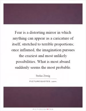 Fear is a distorting mirror in which anything can appear as a caricature of itself, stretched to terrible proportions; once inflamed, the imagination pursues the craziest and most unlikely possibilities. What is most absurd suddenly seems the most probable Picture Quote #1