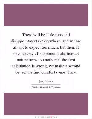 There will be little rubs and disappointments everywhere, and we are all apt to expect too much; but then, if one scheme of happiness fails, human nature turns to another; if the first calculation is wrong, we make a second better: we find comfort somewhere Picture Quote #1