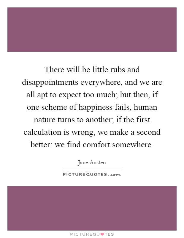 There will be little rubs and disappointments everywhere, and we are all apt to expect too much; but then, if one scheme of happiness fails, human nature turns to another; if the first calculation is wrong, we make a second better: we find comfort somewhere Picture Quote #1