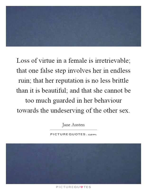 Loss of virtue in a female is irretrievable; that one false step involves her in endless ruin; that her reputation is no less brittle than it is beautiful; and that she cannot be too much guarded in her behaviour towards the undeserving of the other sex Picture Quote #1