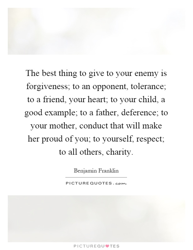The best thing to give to your enemy is forgiveness; to an opponent, tolerance; to a friend, your heart; to your child, a good example; to a father, deference; to your mother, conduct that will make her proud of you; to yourself, respect; to all others, charity Picture Quote #1