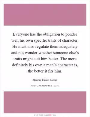 Everyone has the obligation to ponder well his own specific traits of character. He must also regulate them adequately and not wonder whether someone else’s traits might suit him better. The more definitely his own a man’s character is, the better it fits him Picture Quote #1