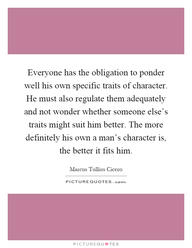 Everyone has the obligation to ponder well his own specific traits of character. He must also regulate them adequately and not wonder whether someone else's traits might suit him better. The more definitely his own a man's character is, the better it fits him Picture Quote #1