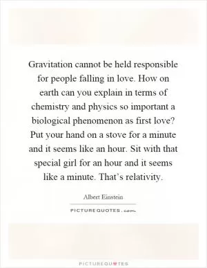 Gravitation cannot be held responsible for people falling in love. How on earth can you explain in terms of chemistry and physics so important a biological phenomenon as first love? Put your hand on a stove for a minute and it seems like an hour. Sit with that special girl for an hour and it seems like a minute. That’s relativity Picture Quote #1