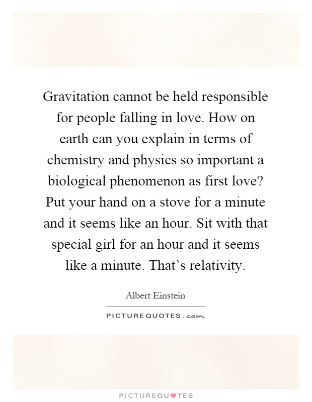 Gravitation cannot be held responsible for people falling in love. How on earth can you explain in terms of chemistry and physics so important a biological phenomenon as first love? Put your hand on a stove for a minute and it seems like an hour. Sit with that special girl for an hour and it seems like a minute. That's relativity Picture Quote #1
