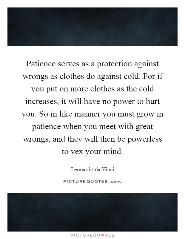 Patience serves as a protection against wrongs as clothes do against cold. For if you put on more clothes as the cold increases, it will have no power to hurt you. So in like manner you must grow in patience when you meet with great wrongs, and they will then be powerless to vex your mind Picture Quote #1