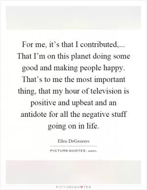 For me, it’s that I contributed,... That I’m on this planet doing some good and making people happy. That’s to me the most important thing, that my hour of television is positive and upbeat and an antidote for all the negative stuff going on in life Picture Quote #1
