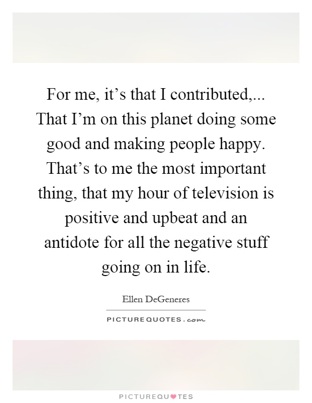 For me, it's that I contributed,... That I'm on this planet doing some good and making people happy. That's to me the most important thing, that my hour of television is positive and upbeat and an antidote for all the negative stuff going on in life Picture Quote #1