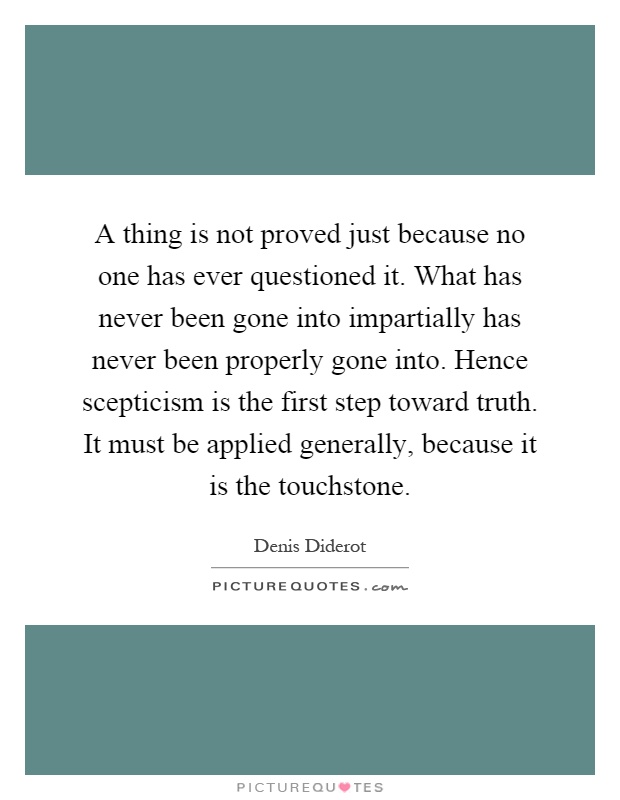 A thing is not proved just because no one has ever questioned it. What has never been gone into impartially has never been properly gone into. Hence scepticism is the first step toward truth. It must be applied generally, because it is the touchstone Picture Quote #1